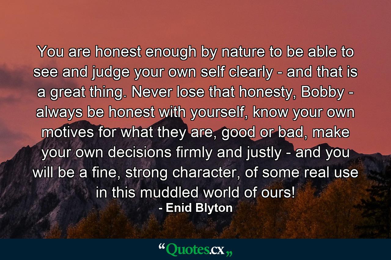 You are honest enough by nature to be able to see and judge your own self clearly - and that is a great thing. Never lose that honesty, Bobby - always be honest with yourself, know your own motives for what they are, good or bad, make your own decisions firmly and justly - and you will be a fine, strong character, of some real use in this muddled world of ours! - Quote by Enid Blyton