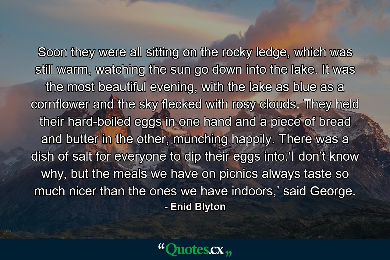 Soon they were all sitting on the rocky ledge, which was still warm, watching the sun go down into the lake. It was the most beautiful evening, with the lake as blue as a cornflower and the sky flecked with rosy clouds. They held their hard-boiled eggs in one hand and a piece of bread and butter in the other, munching happily. There was a dish of salt for everyone to dip their eggs into.‘I don’t know why, but the meals we have on picnics always taste so much nicer than the ones we have indoors,’ said George. - Quote by Enid Blyton