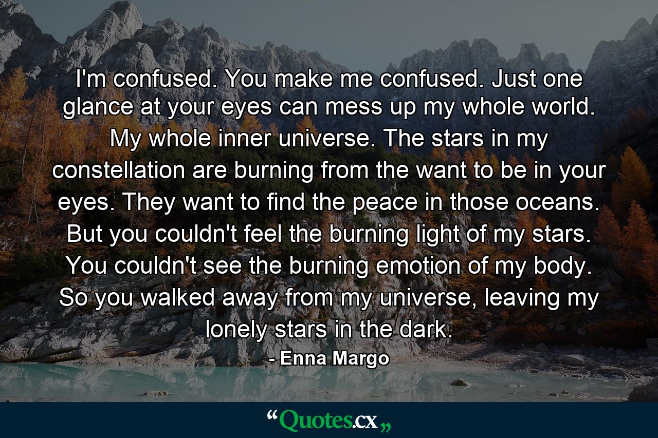 I'm confused. You make me confused. Just one glance at your eyes can mess up my whole world. My whole inner universe. The stars in my constellation are burning from the want to be in your eyes. They want to find the peace in those oceans. But you couldn't feel the burning light of my stars. You couldn't see the burning emotion of my body. So you walked away from my universe, leaving my lonely stars in the dark. - Quote by Enna Margo