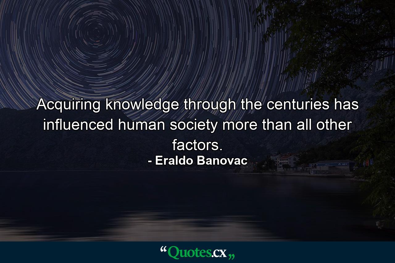 Acquiring knowledge through the centuries has influenced human society more than all other factors. - Quote by Eraldo Banovac