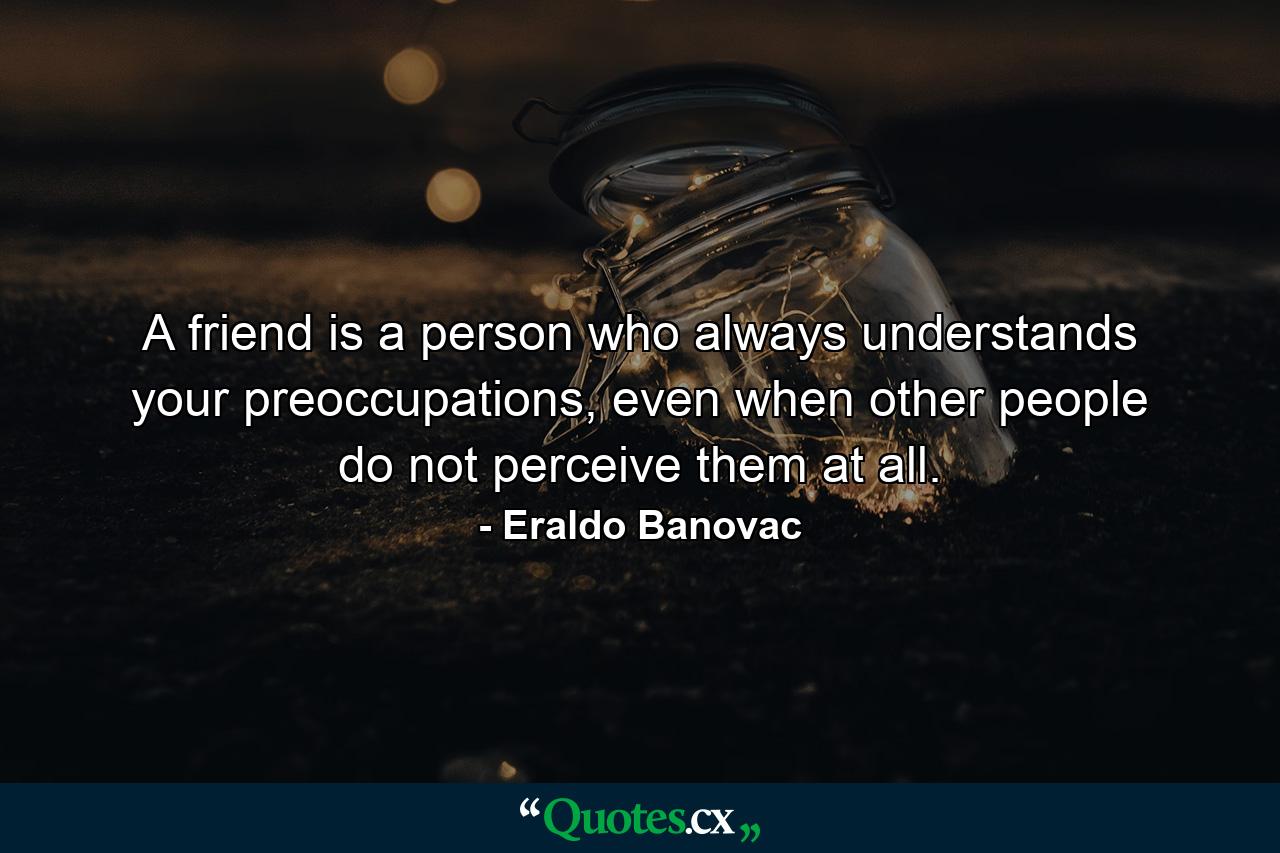 A friend is a person who always understands your preoccupations, even when other people do not perceive them at all. - Quote by Eraldo Banovac