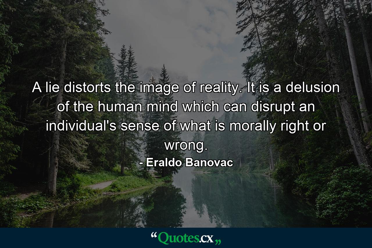 A lie distorts the image of reality. It is a delusion of the human mind which can disrupt an individual's sense of what is morally right or wrong. - Quote by Eraldo Banovac