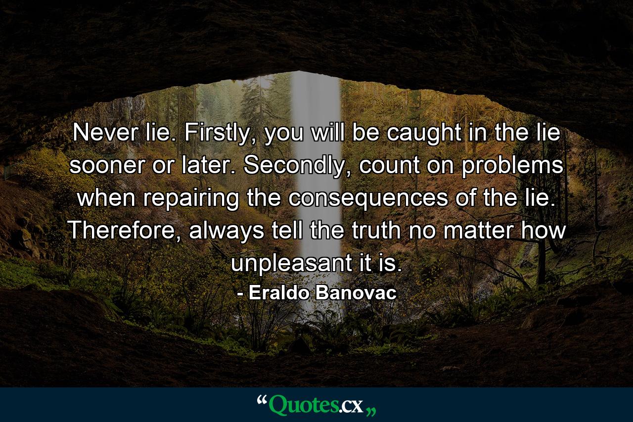 Never lie. Firstly, you will be caught in the lie sooner or later. Secondly, count on problems when repairing the consequences of the lie. Therefore, always tell the truth no matter how unpleasant it is. - Quote by Eraldo Banovac