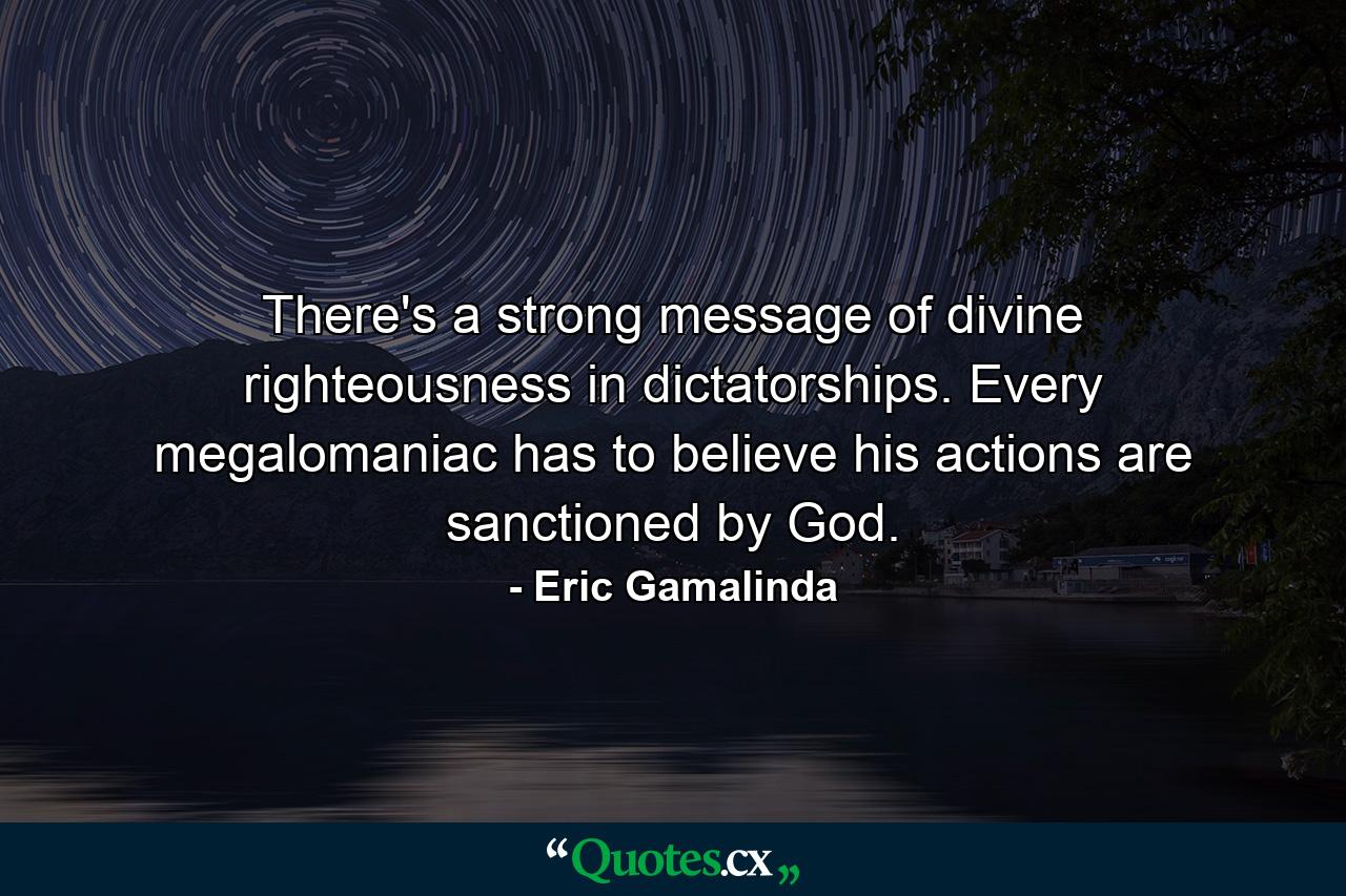 There's a strong message of divine righteousness in dictatorships. Every megalomaniac has to believe his actions are sanctioned by God. - Quote by Eric Gamalinda