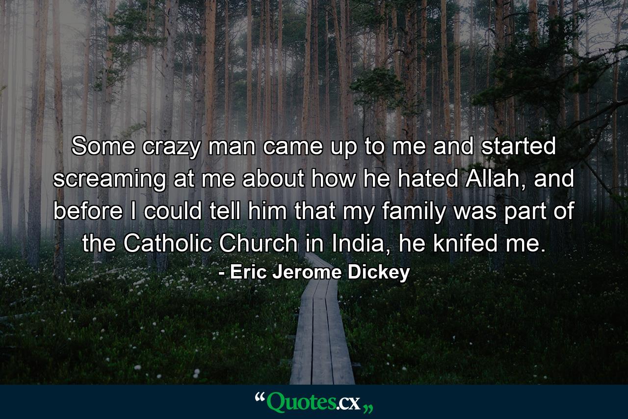 Some crazy man came up to me and started screaming at me about how he hated Allah, and before I could tell him that my family was part of the Catholic Church in India, he knifed me. - Quote by Eric Jerome Dickey