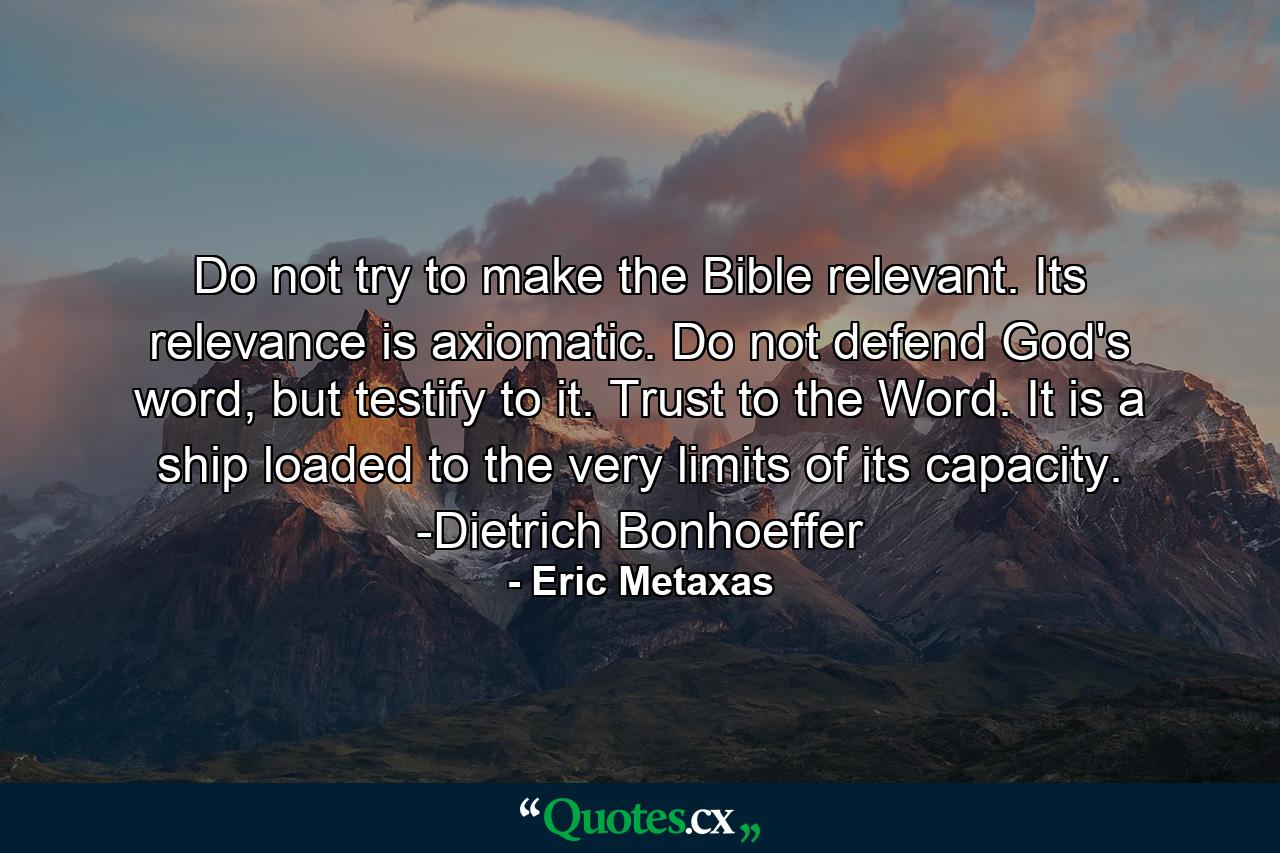 Do not try to make the Bible relevant. Its relevance is axiomatic. Do not defend God's word, but testify to it. Trust to the Word. It is a ship loaded to the very limits of its capacity. -Dietrich Bonhoeffer - Quote by Eric Metaxas