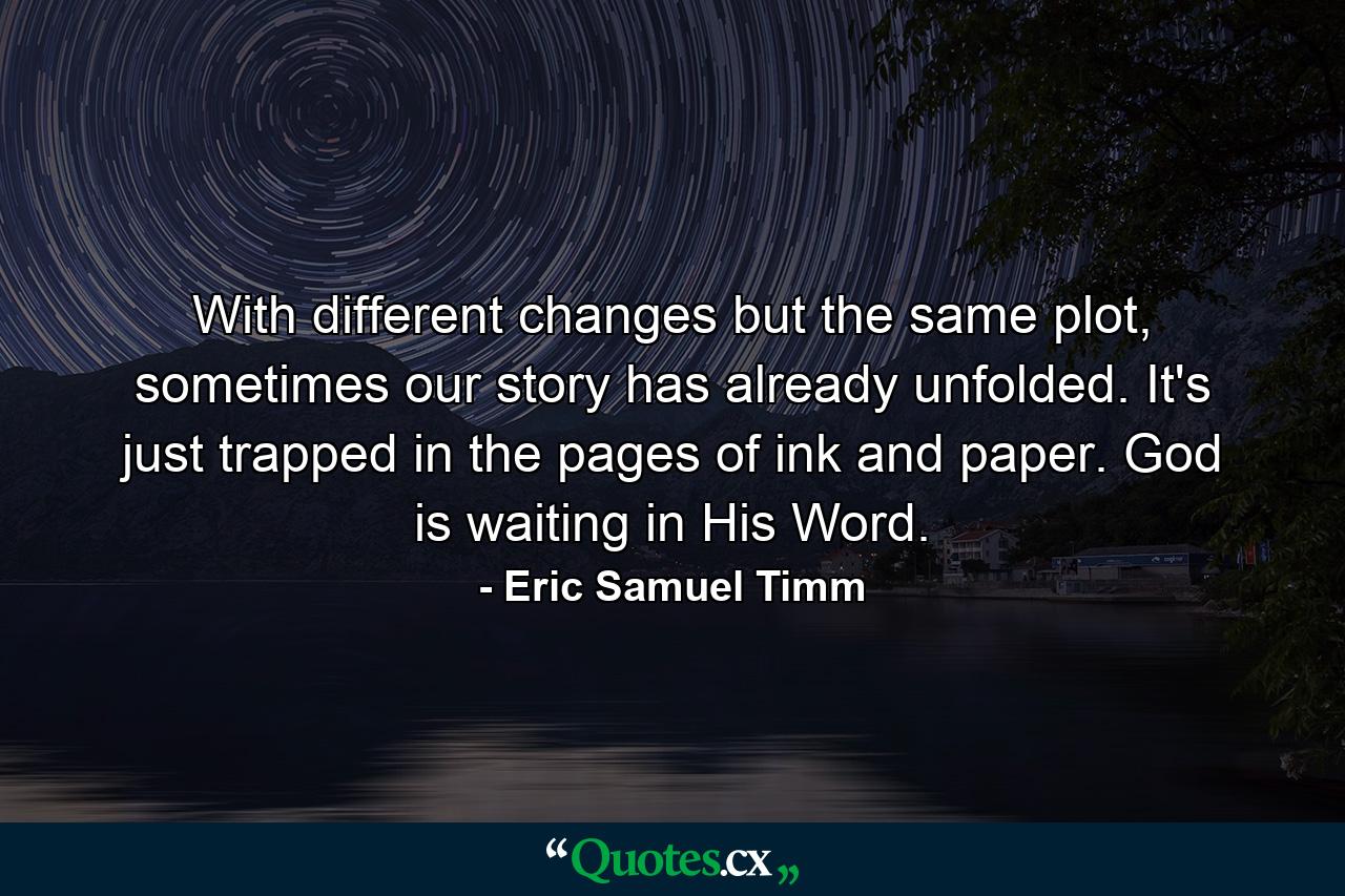 With different changes but the same plot, sometimes our story has already unfolded. It's just trapped in the pages of ink and paper. God is waiting in His Word. - Quote by Eric Samuel Timm