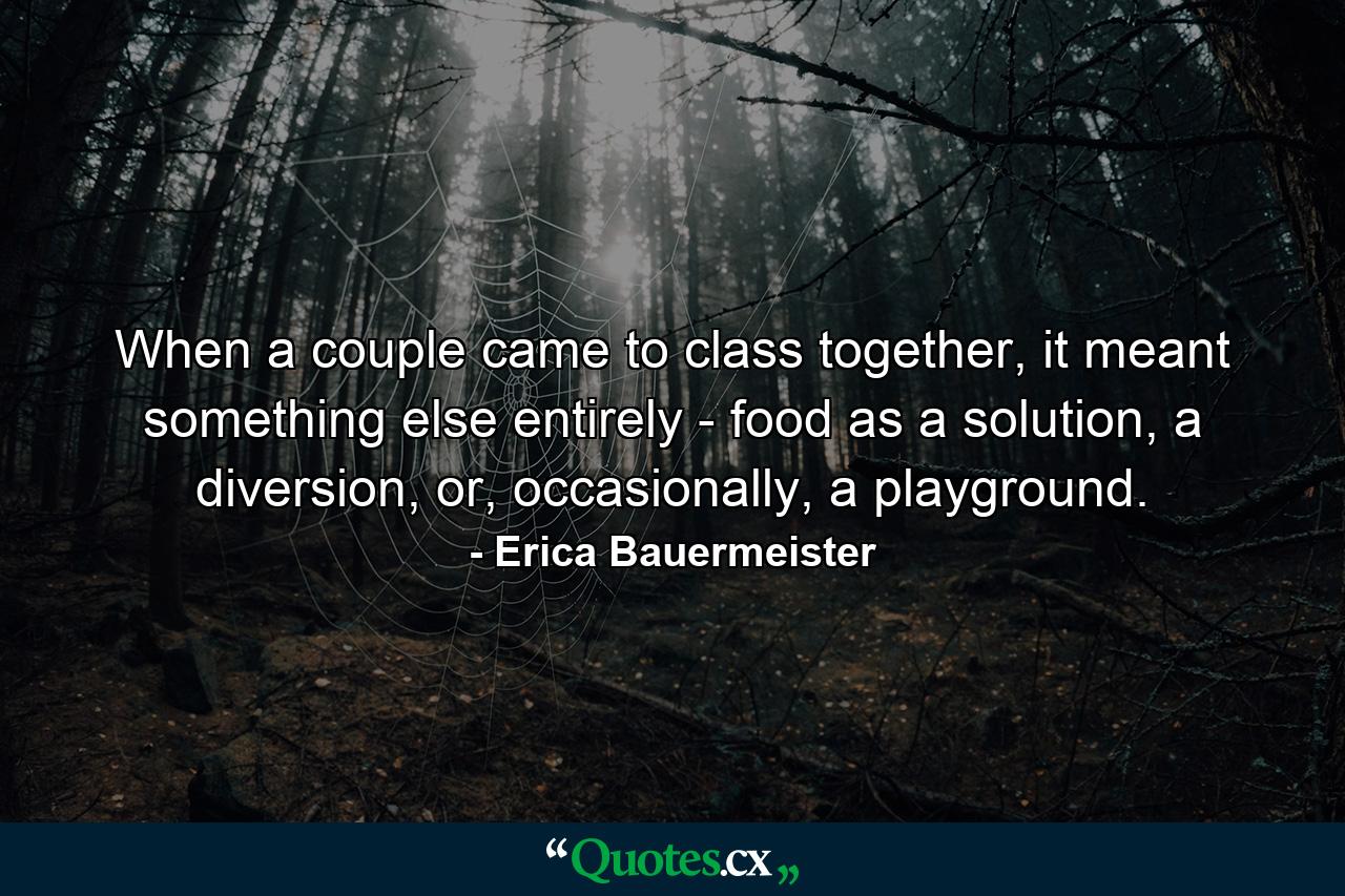 When a couple came to class together, it meant something else entirely - food as a solution, a diversion, or, occasionally, a playground. - Quote by Erica Bauermeister