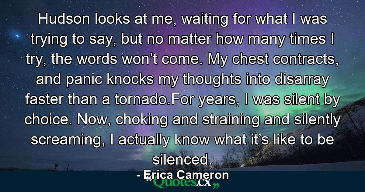 Hudson looks at me, waiting for what I was trying to say, but no matter how many times I try, the words won’t come. My chest contracts, and panic knocks my thoughts into disarray faster than a tornado.For years, I was silent by choice. Now, choking and straining and silently screaming, I actually know what it’s like to be silenced. - Quote by Erica Cameron