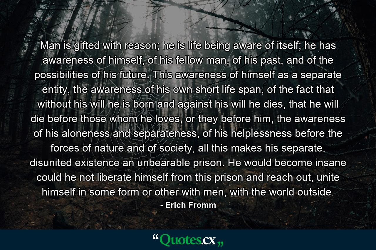 Man is gifted with reason; he is life being aware of itself; he has awareness of himself, of his fellow man, of his past, and of the possibilities of his future. This awareness of himself as a separate entity, the awareness of his own short life span, of the fact that without his will he is born and against his will he dies, that he will die before those whom he loves, or they before him, the awareness of his aloneness and separateness, of his helplessness before the forces of nature and of society, all this makes his separate, disunited existence an unbearable prison. He would become insane could he not liberate himself from this prison and reach out, unite himself in some form or other with men, with the world outside. - Quote by Erich Fromm