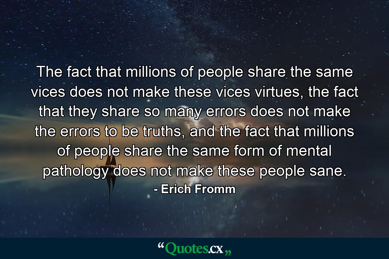 The fact that millions of people share the same vices does not make these vices virtues, the fact that they share so many errors does not make the errors to be truths, and the fact that millions of people share the same form of mental pathology does not make these people sane. - Quote by Erich Fromm