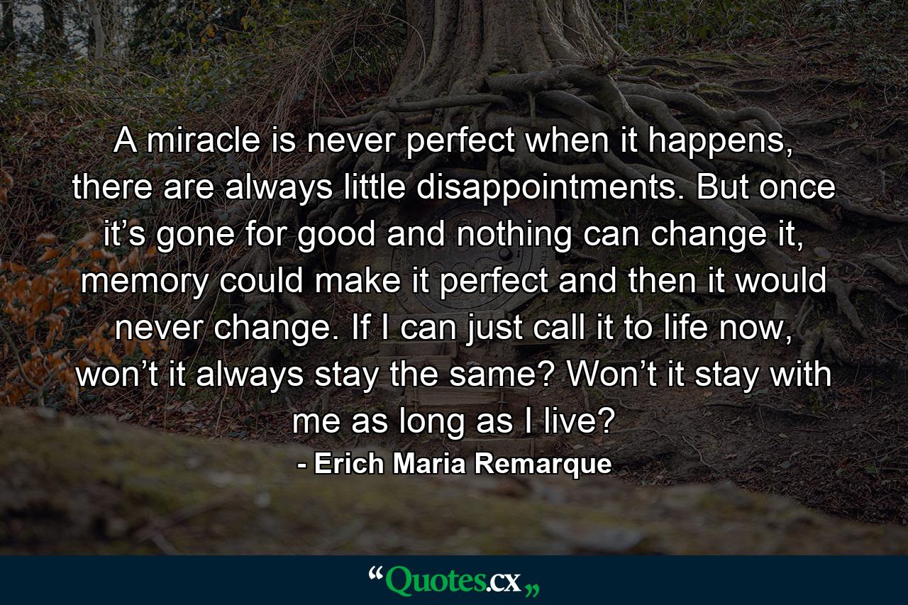 A miracle is never perfect when it happens, there are always little disappointments. But once it’s gone for good and nothing can change it, memory could make it perfect and then it would never change. If I can just call it to life now, won’t it always stay the same? Won’t it stay with me as long as I live? - Quote by Erich Maria Remarque