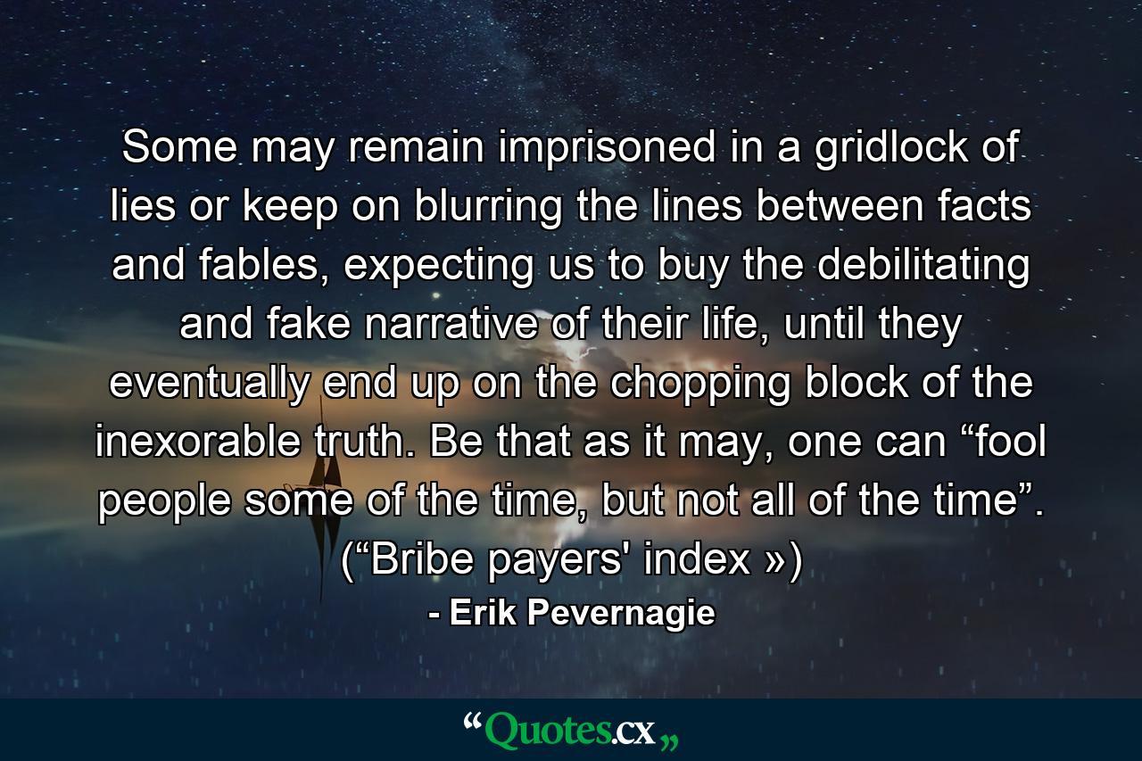 Some may remain imprisoned in a gridlock of lies or keep on blurring the lines between facts and fables, expecting us to buy the debilitating and fake narrative of their life, until they eventually end up on the chopping block of the inexorable truth. Be that as it may, one can “fool people some of the time, but not all of the time”. (“Bribe payers' index ») - Quote by Erik Pevernagie