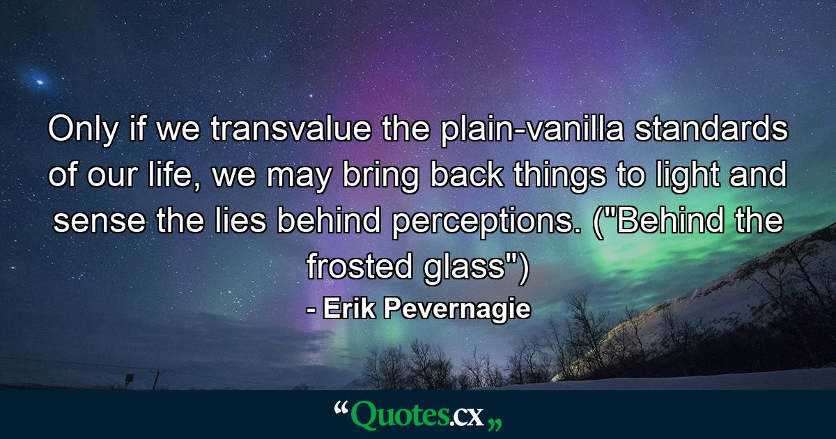 Only if we transvalue the plain-vanilla standards of our life, we may bring back things to light and sense the lies behind perceptions. (