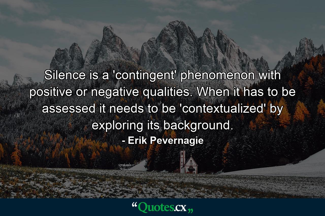 Silence is a 'contingent' phenomenon with positive or negative qualities. When it has to be assessed it needs to be 'contextualized' by exploring its background. - Quote by Erik Pevernagie