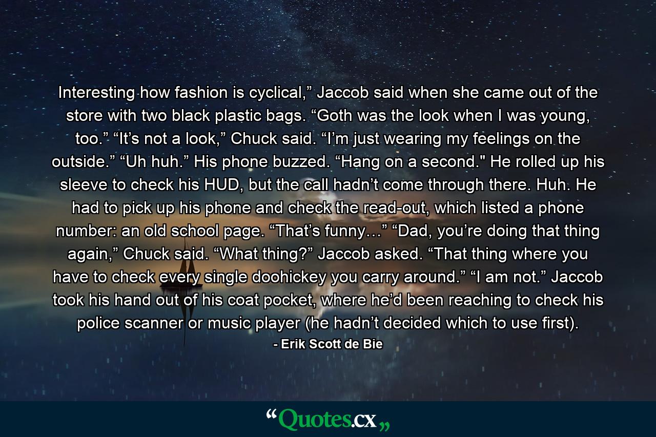 Interesting how fashion is cyclical,” Jaccob said when she came out of the store with two black plastic bags. “Goth was the look when I was young, too.” “It’s not a look,” Chuck said. “I’m just wearing my feelings on the outside.” “Uh huh.” His phone buzzed. “Hang on a second.