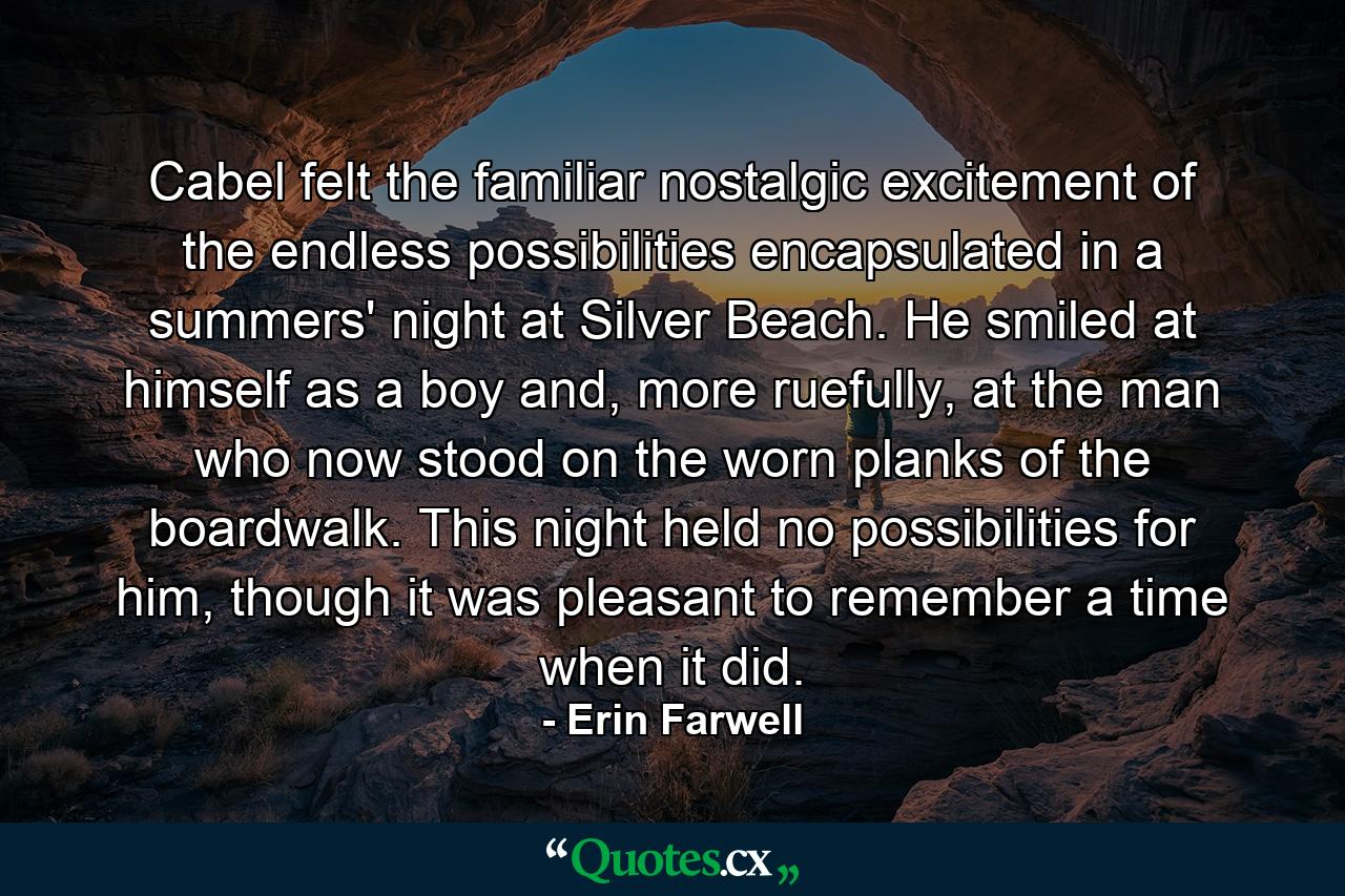 Cabel felt the familiar nostalgic excitement of the endless possibilities encapsulated in a summers' night at Silver Beach. He smiled at himself as a boy and, more ruefully, at the man who now stood on the worn planks of the boardwalk. This night held no possibilities for him, though it was pleasant to remember a time when it did. - Quote by Erin Farwell