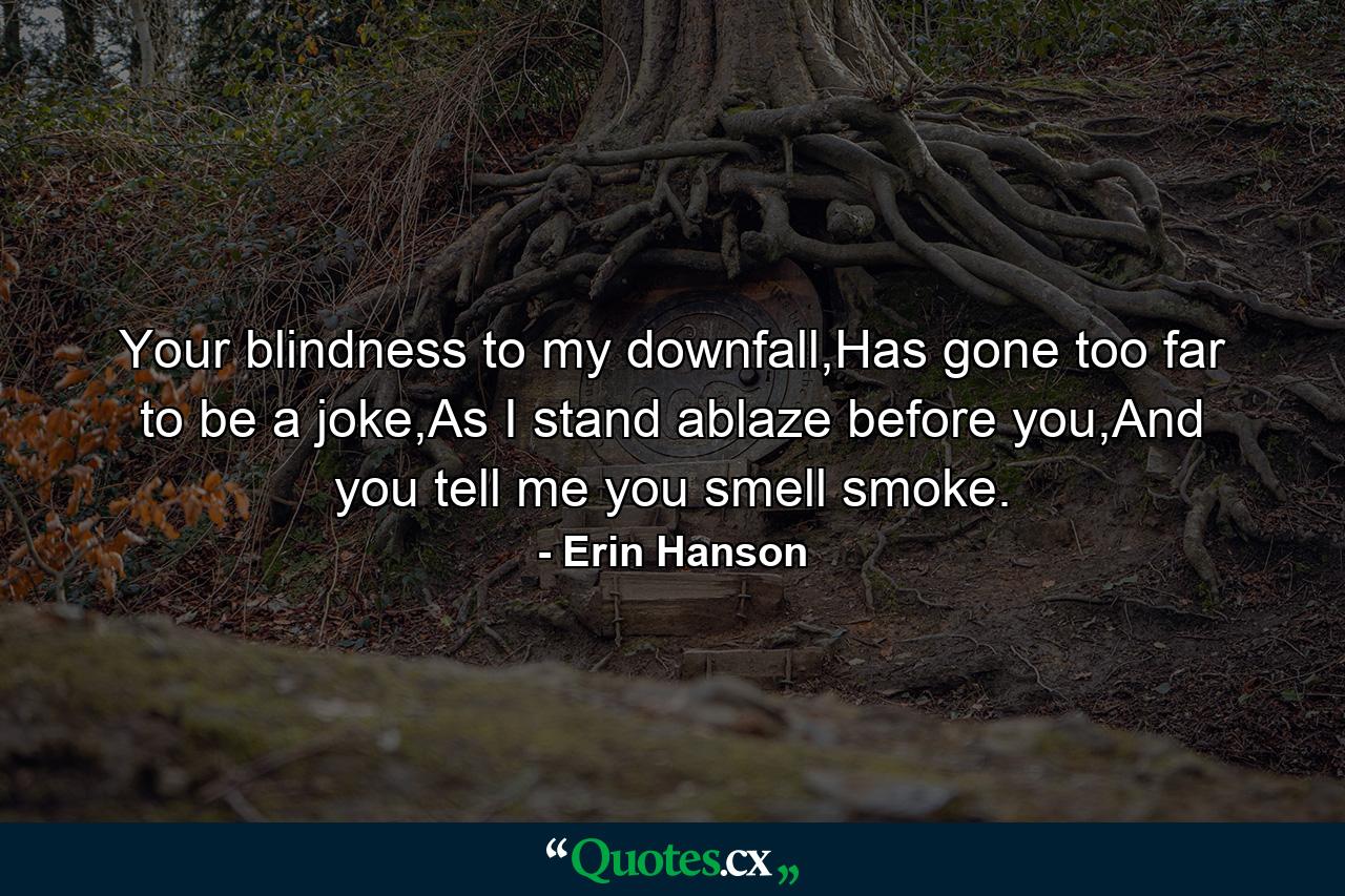 Your blindness to my downfall,Has gone too far to be a joke,As I stand ablaze before you,And you tell me you smell smoke. - Quote by Erin Hanson