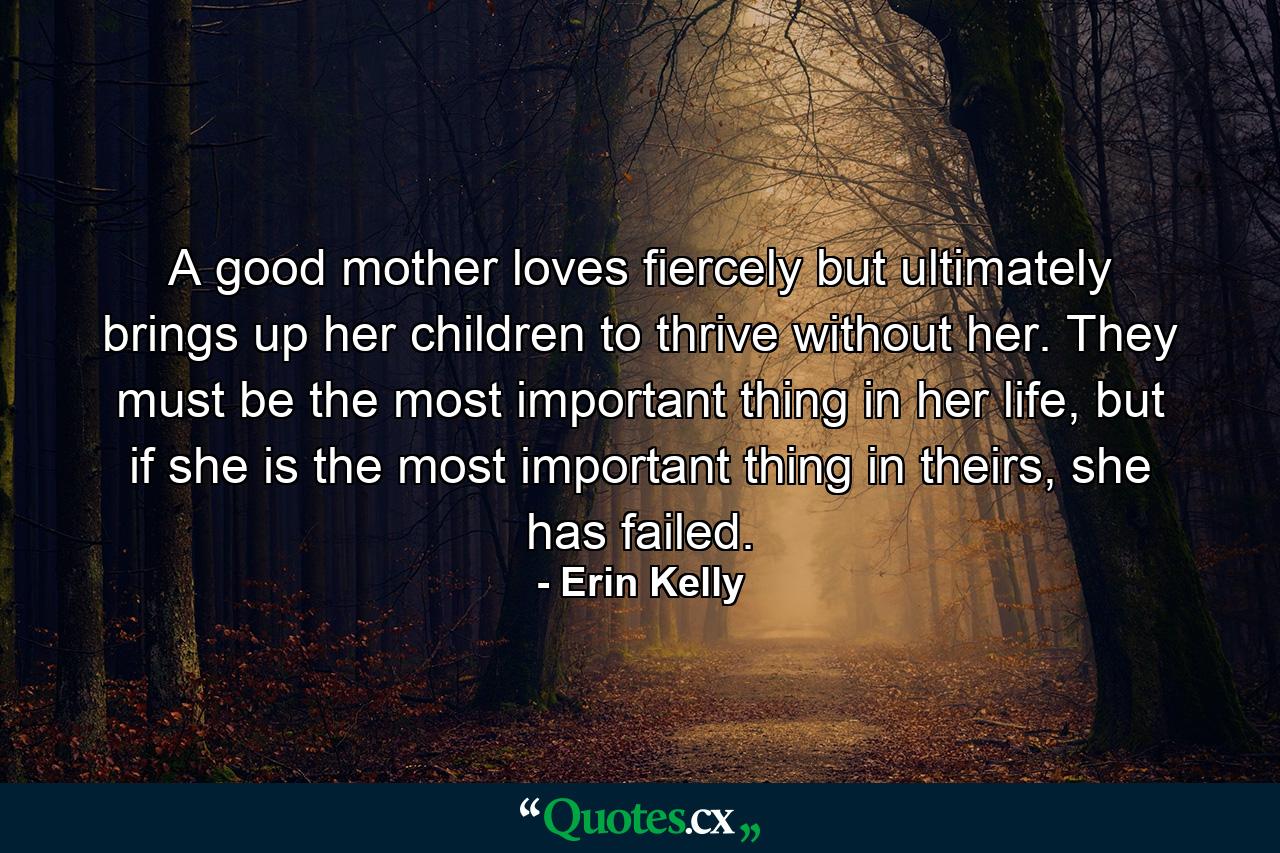 A good mother loves fiercely but ultimately brings up her children to thrive without her. They must be the most important thing in her life, but if she is the most important thing in theirs, she has failed. - Quote by Erin Kelly