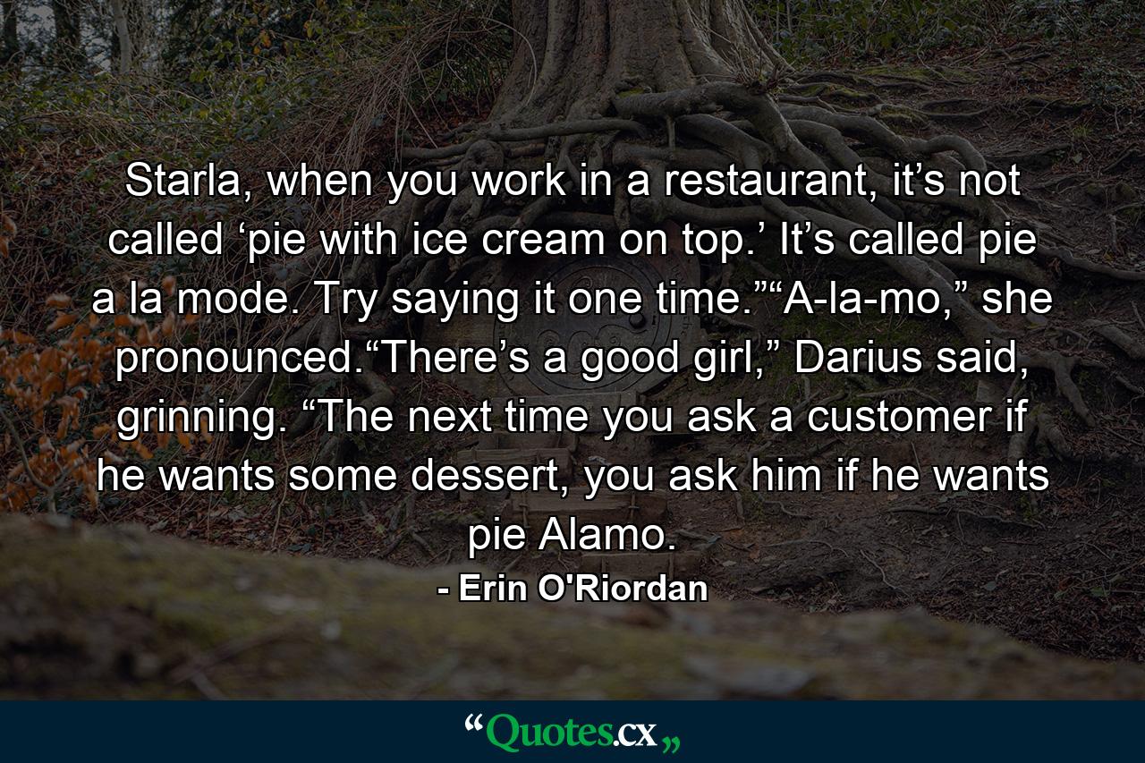 Starla, when you work in a restaurant, it’s not called ‘pie with ice cream on top.’ It’s called pie a la mode. Try saying it one time.”“A-la-mo,” she pronounced.“There’s a good girl,” Darius said, grinning. “The next time you ask a customer if he wants some dessert, you ask him if he wants pie Alamo. - Quote by Erin O'Riordan