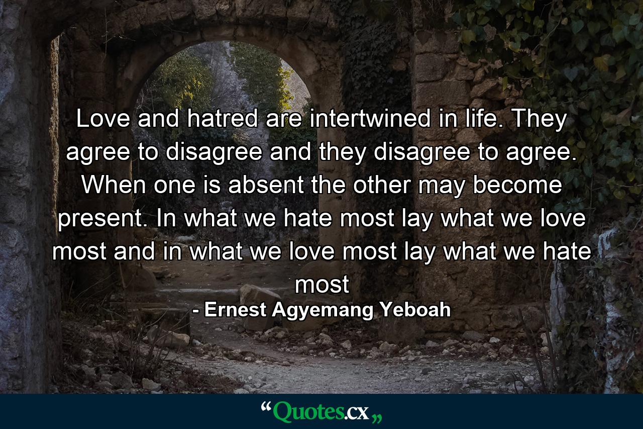 Love and hatred are intertwined in life. They agree to disagree and they disagree to agree. When one is absent the other may become present. In what we hate most lay what we love most and in what we love most lay what we hate most - Quote by Ernest Agyemang Yeboah