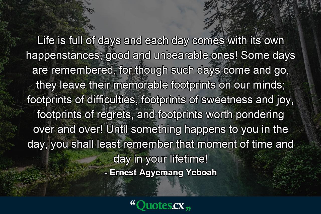 Life is full of days and each day comes with its own happenstances; good and unbearable ones! Some days are remembered, for though such days come and go, they leave their memorable footprints on our minds; footprints of difficulties, footprints of sweetness and joy, footprints of regrets, and footprints worth pondering over and over! Until something happens to you in the day, you shall least remember that moment of time and day in your lifetime! - Quote by Ernest Agyemang Yeboah