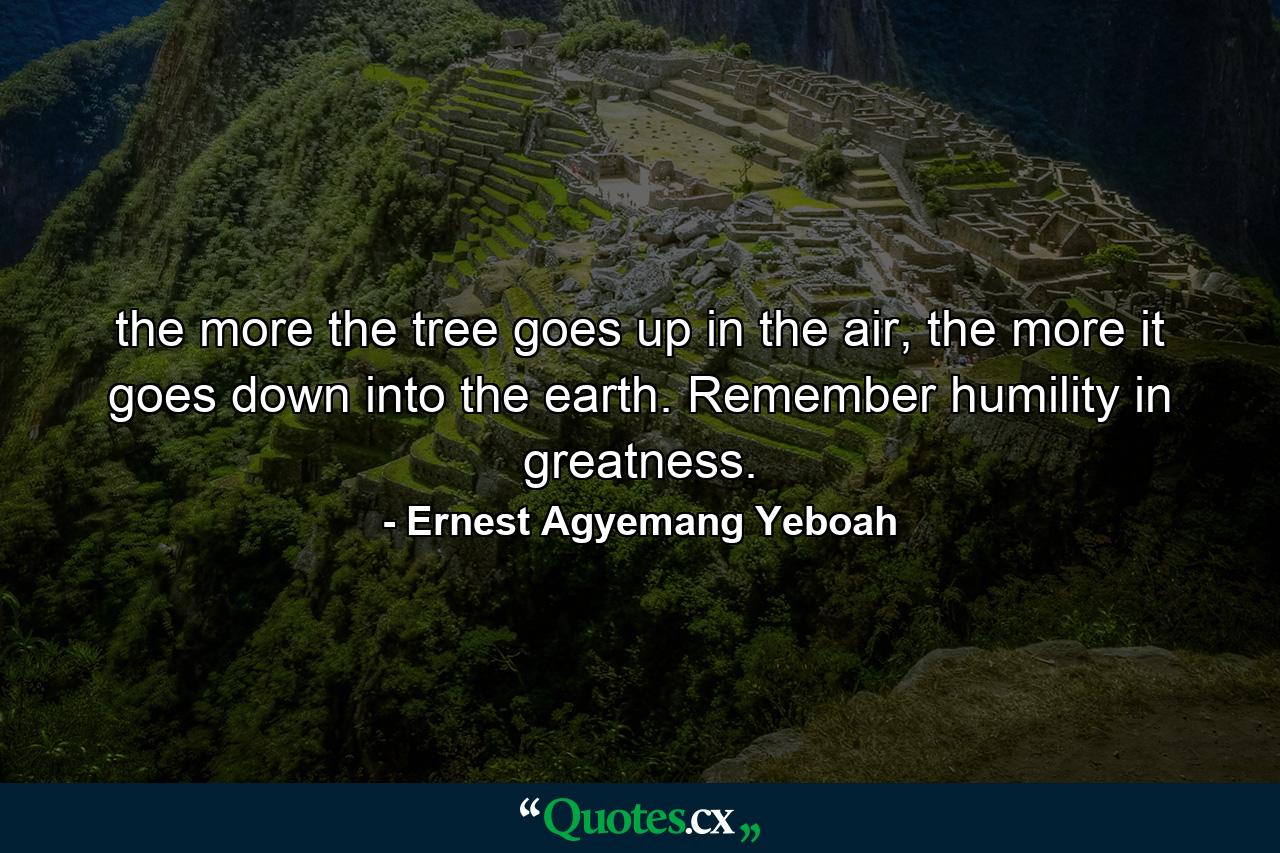 the more the tree goes up in the air, the more it goes down into the earth. Remember humility in greatness. - Quote by Ernest Agyemang Yeboah