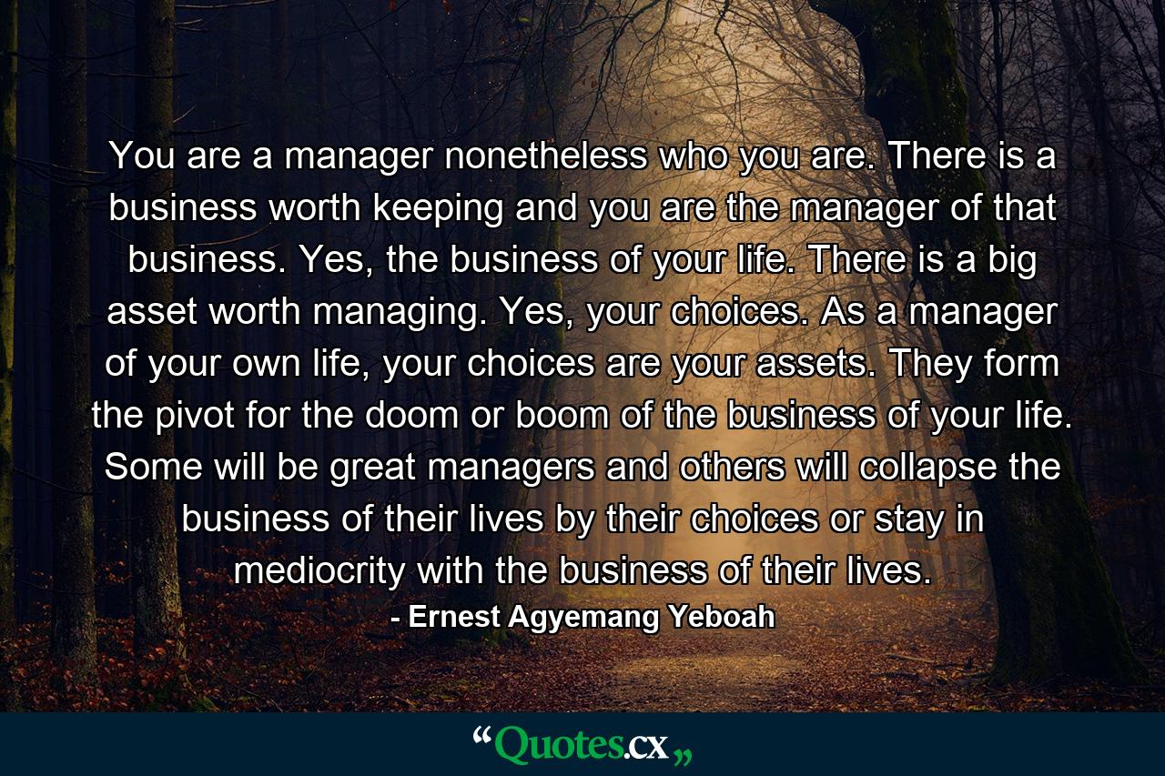 You are a manager nonetheless who you are. There is a business worth keeping and you are the manager of that business. Yes, the business of your life. There is a big asset worth managing. Yes, your choices. As a manager of your own life, your choices are your assets. They form the pivot for the doom or boom of the business of your life. Some will be great managers and others will collapse the business of their lives by their choices or stay in mediocrity with the business of their lives. - Quote by Ernest Agyemang Yeboah