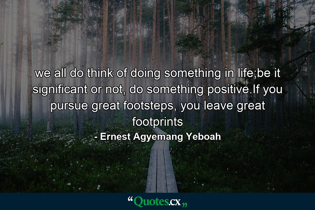 we all do think of doing something in life;be it significant or not, do something positive.If you pursue great footsteps, you leave great footprints - Quote by Ernest Agyemang Yeboah