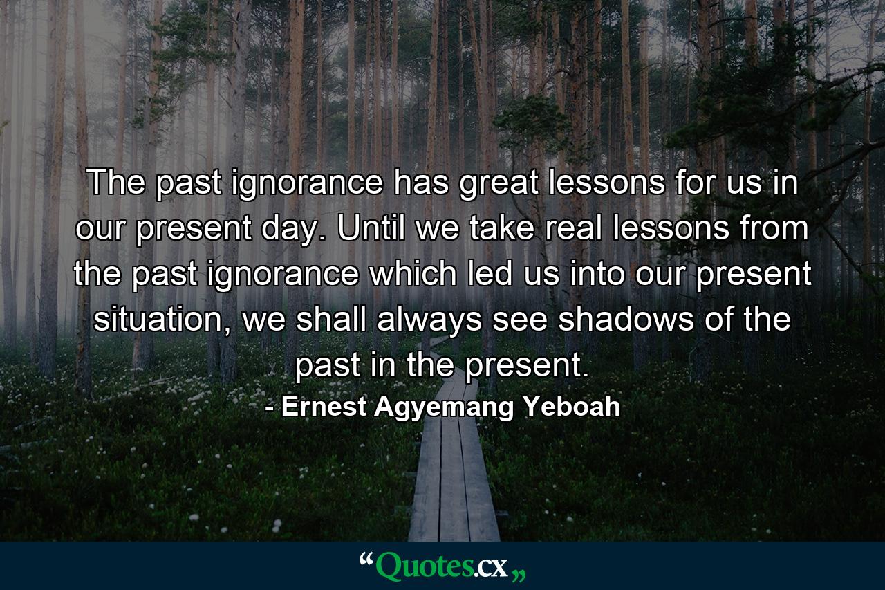 The past ignorance has great lessons for us in our present day. Until we take real lessons from the past ignorance which led us into our present situation, we shall always see shadows of the past in the present. - Quote by Ernest Agyemang Yeboah