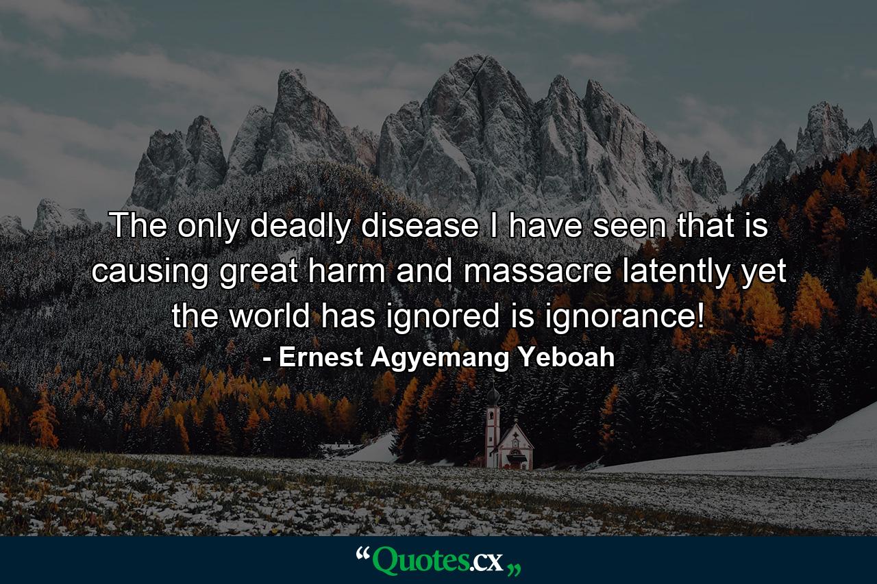 The only deadly disease I have seen that is causing great harm and massacre latently yet the world has ignored is ignorance! - Quote by Ernest Agyemang Yeboah