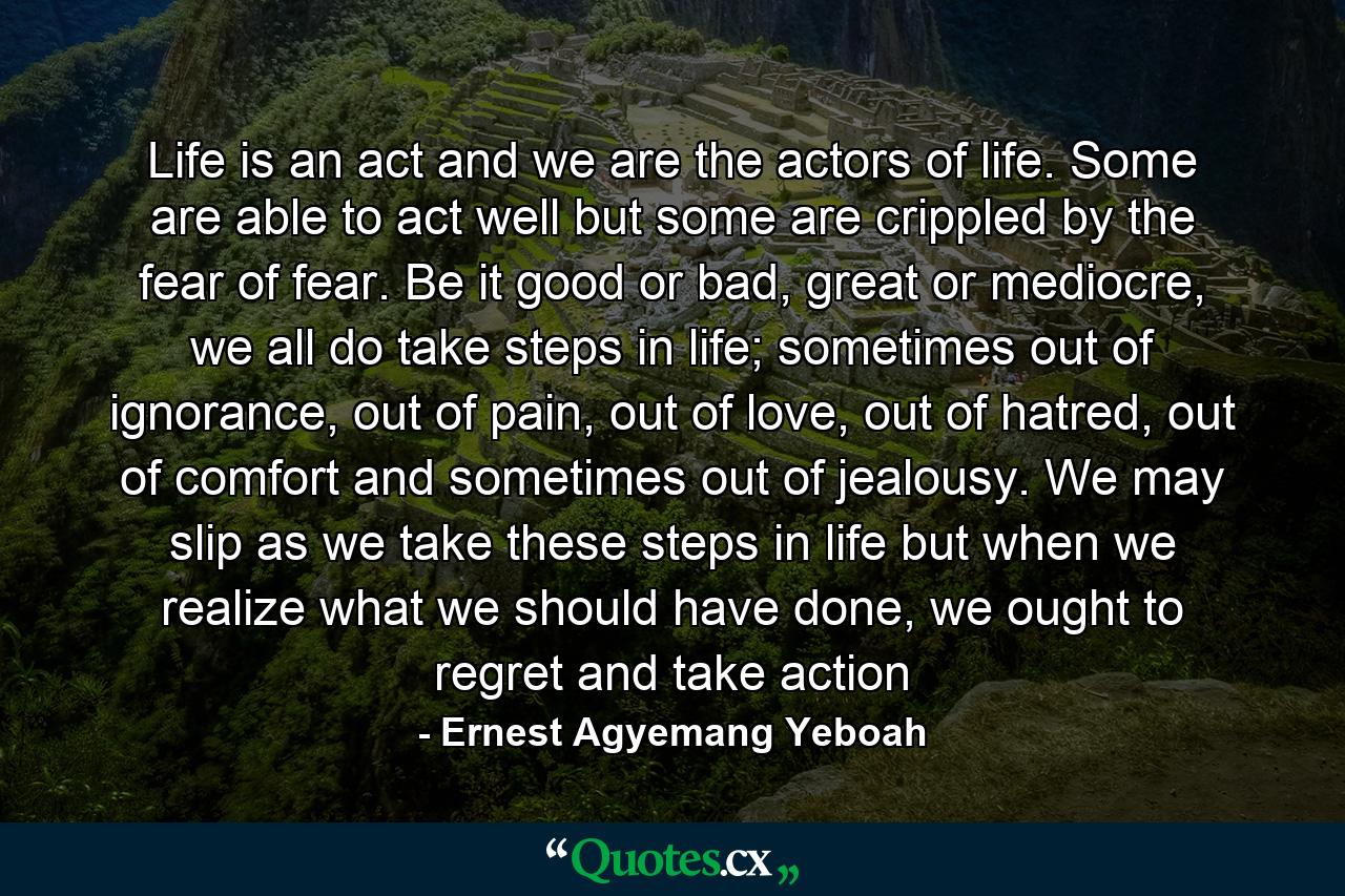 Life is an act and we are the actors of life. Some are able to act well but some are crippled by the fear of fear. Be it good or bad, great or mediocre, we all do take steps in life; sometimes out of ignorance, out of pain, out of love, out of hatred, out of comfort and sometimes out of jealousy. We may slip as we take these steps in life but when we realize what we should have done, we ought to regret and take action - Quote by Ernest Agyemang Yeboah