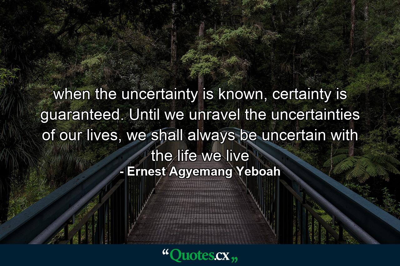 when the uncertainty is known, certainty is guaranteed. Until we unravel the uncertainties of our lives, we shall always be uncertain with the life we live - Quote by Ernest Agyemang Yeboah