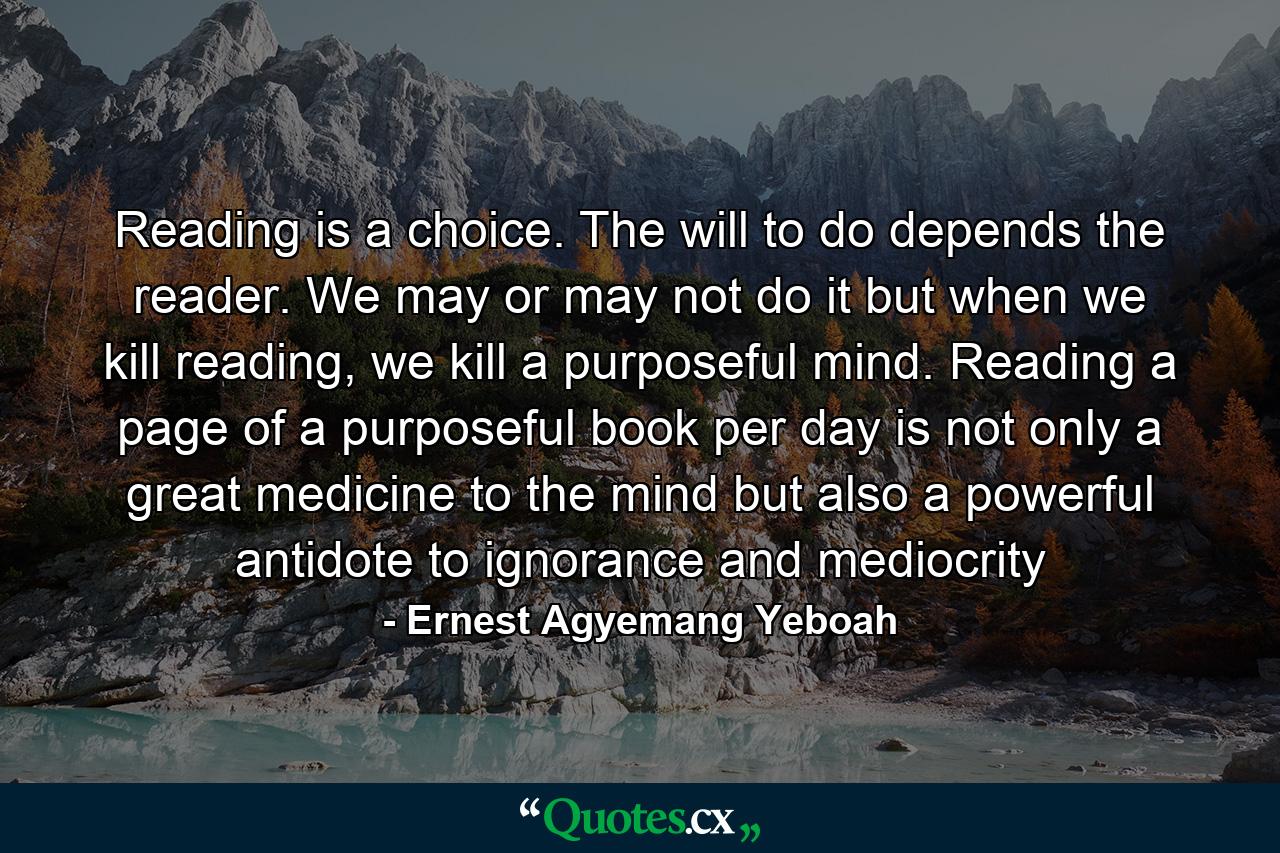 Reading is a choice. The will to do depends the reader. We may or may not do it but when we kill reading, we kill a purposeful mind. Reading a page of a purposeful book per day is not only a great medicine to the mind but also a powerful antidote to ignorance and mediocrity - Quote by Ernest Agyemang Yeboah