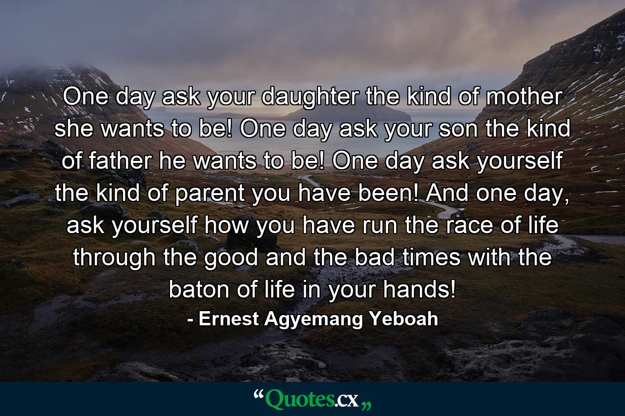 One day ask your daughter the kind of mother she wants to be! One day ask your son the kind of father he wants to be! One day ask yourself the kind of parent you have been! And one day, ask yourself how you have run the race of life through the good and the bad times with the baton of life in your hands! - Quote by Ernest Agyemang Yeboah