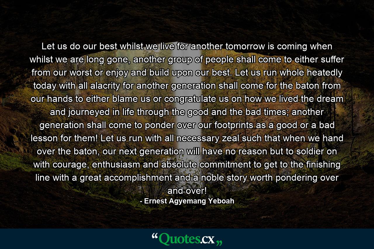 Let us do our best whilst we live for another tomorrow is coming when whilst we are long gone, another group of people shall come to either suffer from our worst or enjoy and build upon our best. Let us run whole heatedly today with all alacrity for another generation shall come for the baton from our hands to either blame us or congratulate us on how we lived the dream and journeyed in life through the good and the bad times; another generation shall come to ponder over our footprints as a good or a bad lesson for them! Let us run with all necessary zeal such that when we hand over the baton, our next generation will have no reason but to soldier on with courage, enthusiasm and absolute commitment to get to the finishing line with a great accomplishment and a noble story worth pondering over and over! - Quote by Ernest Agyemang Yeboah