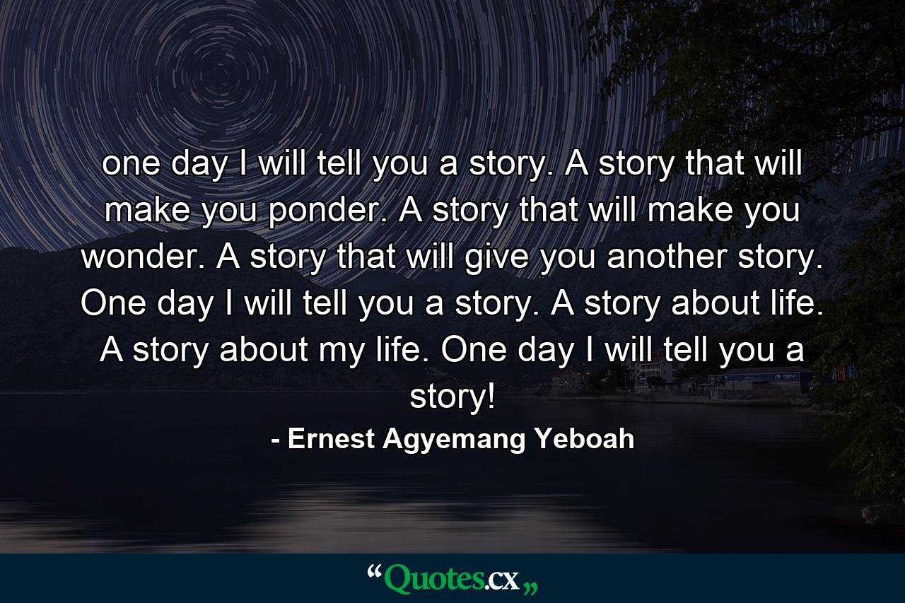 one day I will tell you a story. A story that will make you ponder. A story that will make you wonder. A story that will give you another story. One day I will tell you a story. A story about life. A story about my life. One day I will tell you a story! - Quote by Ernest Agyemang Yeboah