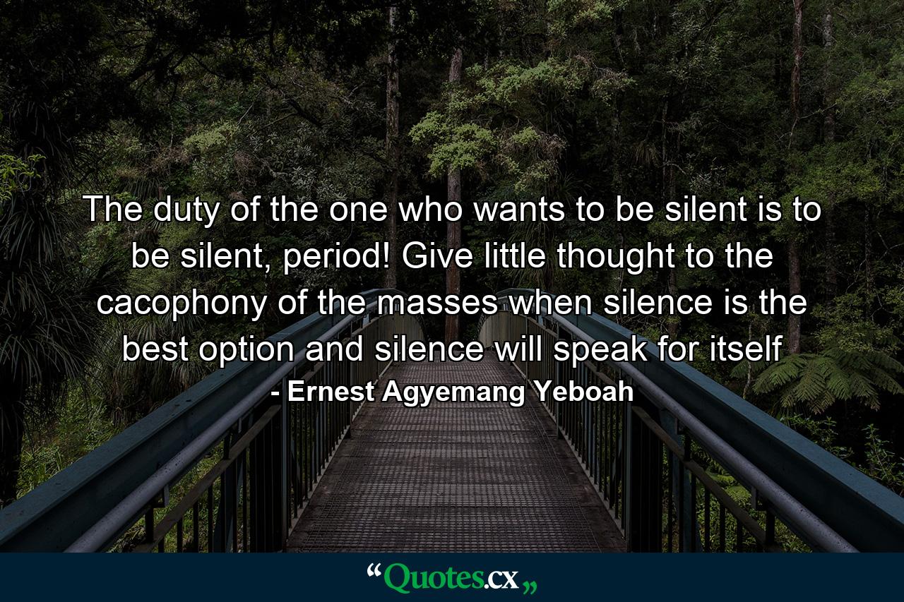 The duty of the one who wants to be silent is to be silent, period! Give little thought to the cacophony of the masses when silence is the best option and silence will speak for itself - Quote by Ernest Agyemang Yeboah