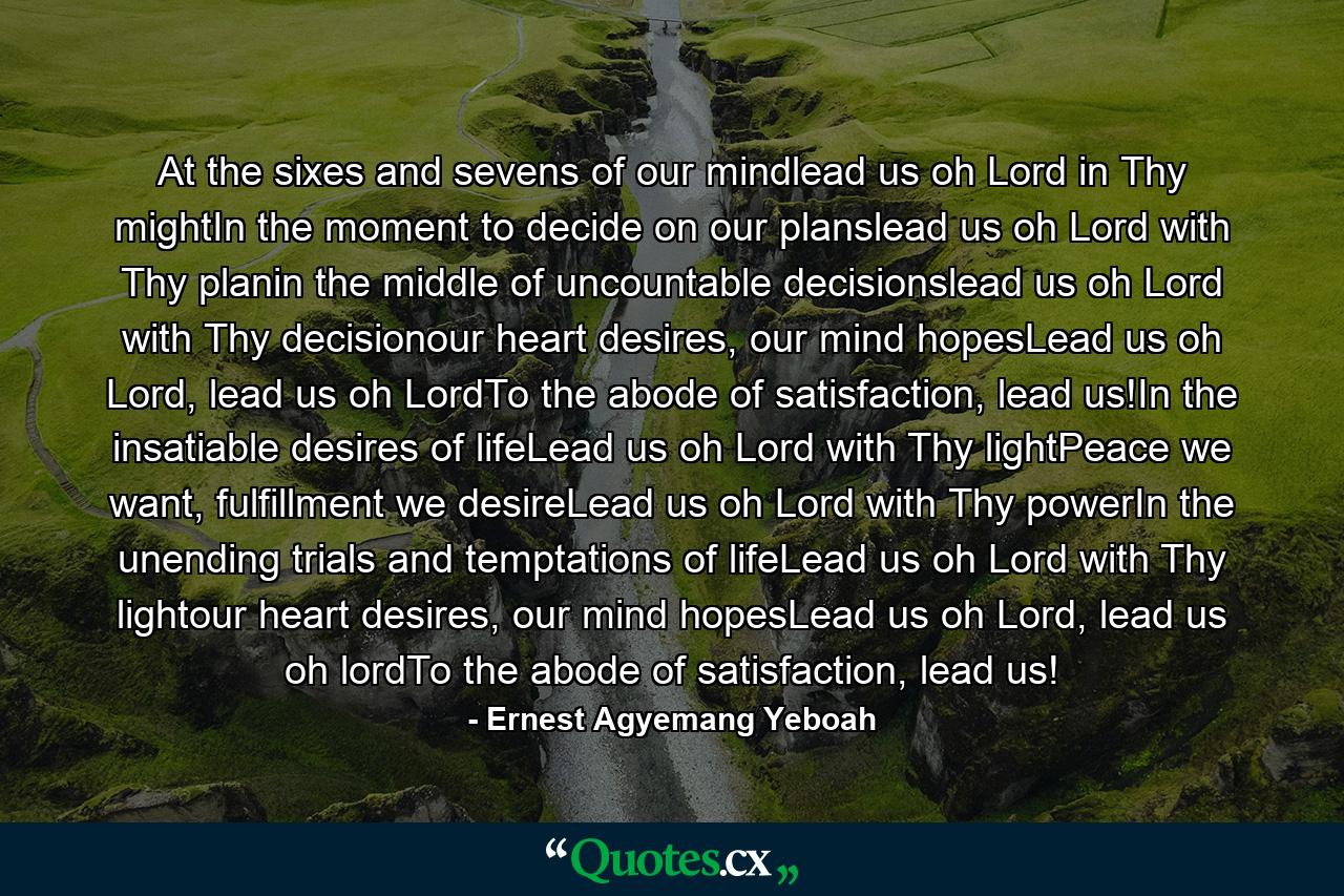 At the sixes and sevens of our mindlead us oh Lord in Thy mightIn the moment to decide on our planslead us oh Lord with Thy planin the middle of uncountable decisionslead us oh Lord with Thy decisionour heart desires, our mind hopesLead us oh Lord, lead us oh LordTo the abode of satisfaction, lead us!In the insatiable desires of lifeLead us oh Lord with Thy lightPeace we want, fulfillment we desireLead us oh Lord with Thy powerIn the unending trials and temptations of lifeLead us oh Lord with Thy lightour heart desires, our mind hopesLead us oh Lord, lead us oh lordTo the abode of satisfaction, lead us! - Quote by Ernest Agyemang Yeboah