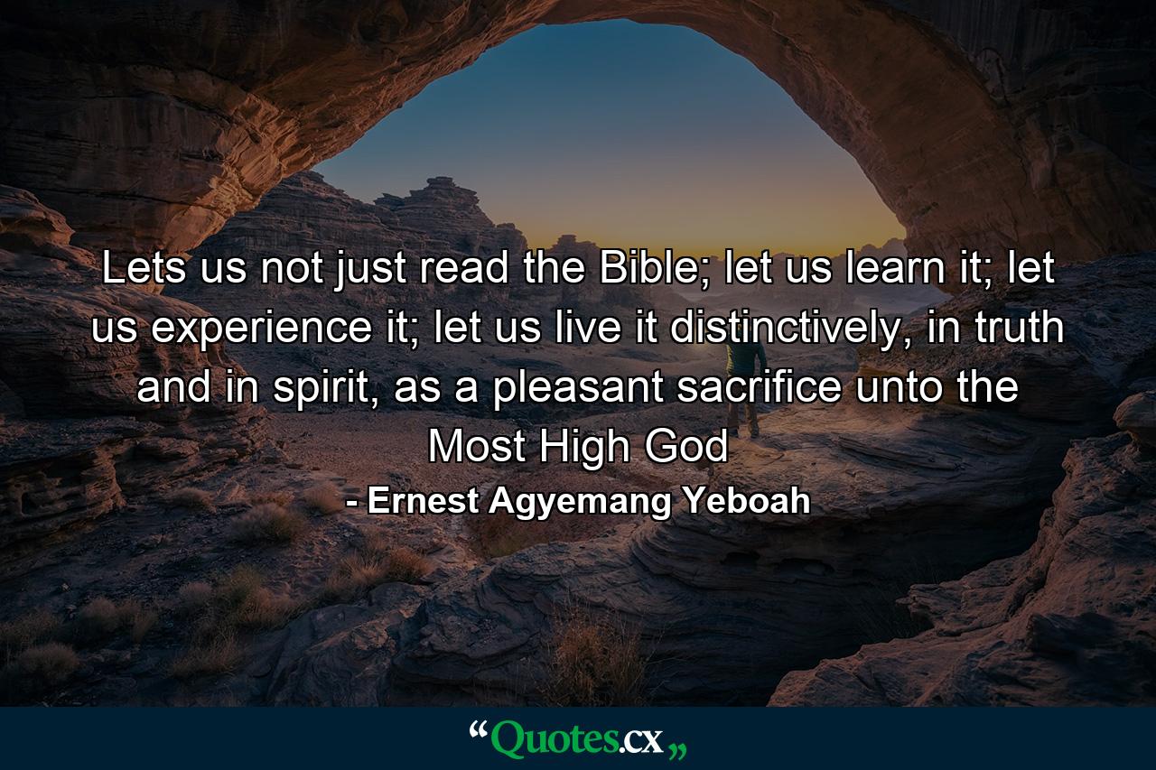 Lets us not just read the Bible; let us learn it; let us experience it; let us live it distinctively, in truth and in spirit, as a pleasant sacrifice unto the Most High God - Quote by Ernest Agyemang Yeboah