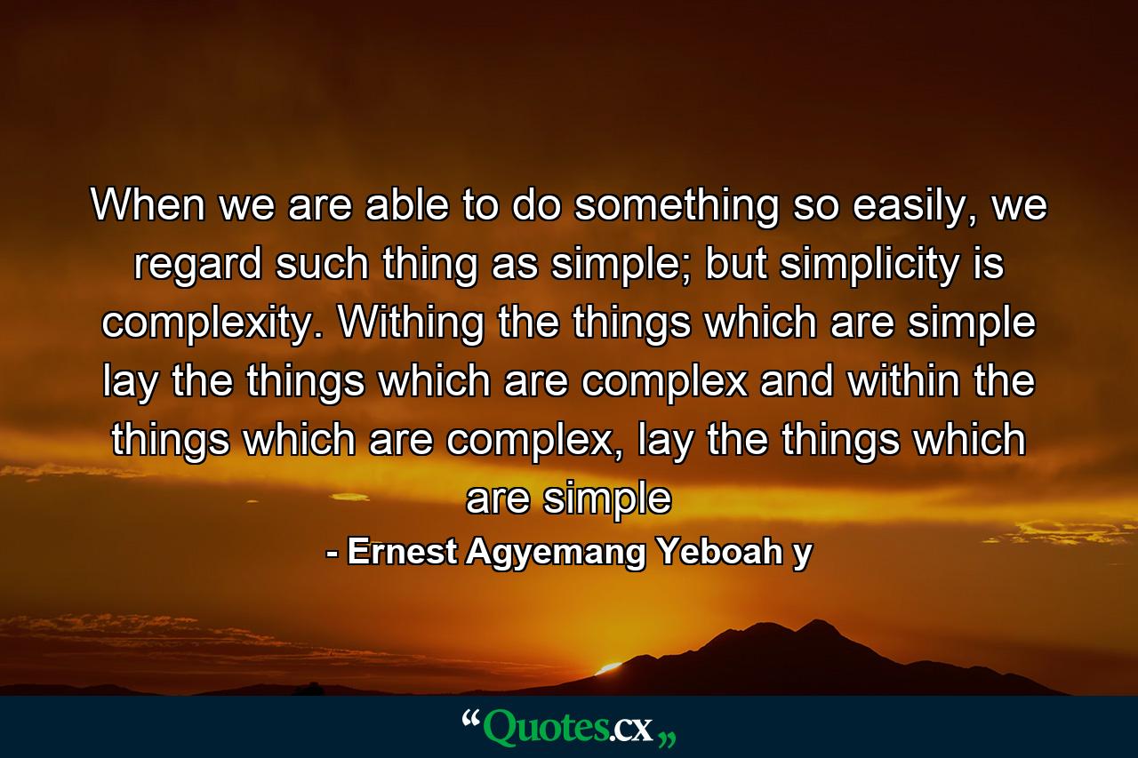 When we are able to do something so easily, we regard such thing as simple; but simplicity is complexity. Withing the things which are simple lay the things which are complex and within the things which are complex, lay the things which are simple - Quote by Ernest Agyemang Yeboah y