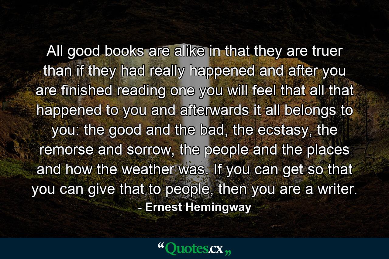 All good books are alike in that they are truer than if they had really happened and after you are finished reading one you will feel that all that happened to you and afterwards it all belongs to you: the good and the bad, the ecstasy, the remorse and sorrow, the people and the places and how the weather was. If you can get so that you can give that to people, then you are a writer. - Quote by Ernest Hemingway