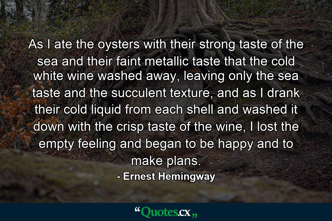 As I ate the oysters with their strong taste of the sea and their faint metallic taste that the cold white wine washed away, leaving only the sea taste and the succulent texture, and as I drank their cold liquid from each shell and washed it down with the crisp taste of the wine, I lost the empty feeling and began to be happy and to make plans. - Quote by Ernest Hemingway