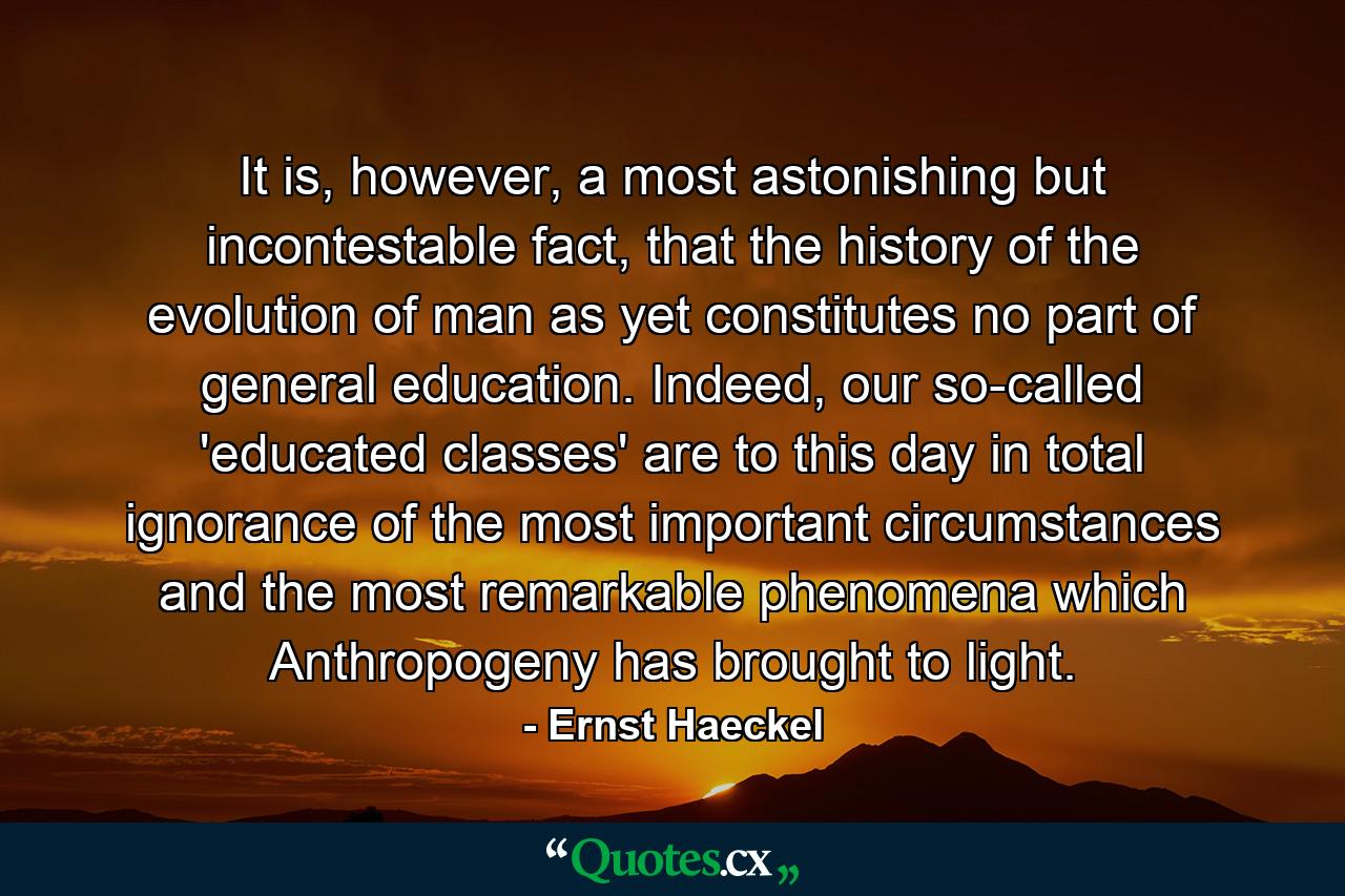 It is, however, a most astonishing but incontestable fact, that the history of the evolution of man as yet constitutes no part of general education. Indeed, our so-called 'educated classes' are to this day in total ignorance of the most important circumstances and the most remarkable phenomena which Anthropogeny has brought to light. - Quote by Ernst Haeckel