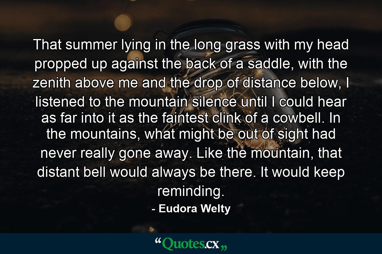 That summer lying in the long grass with my head propped up against the back of a saddle, with the zenith above me and the drop of distance below, I listened to the mountain silence until I could hear as far into it as the faintest clink of a cowbell. In the mountains, what might be out of sight had never really gone away. Like the mountain, that distant bell would always be there. It would keep reminding. - Quote by Eudora Welty