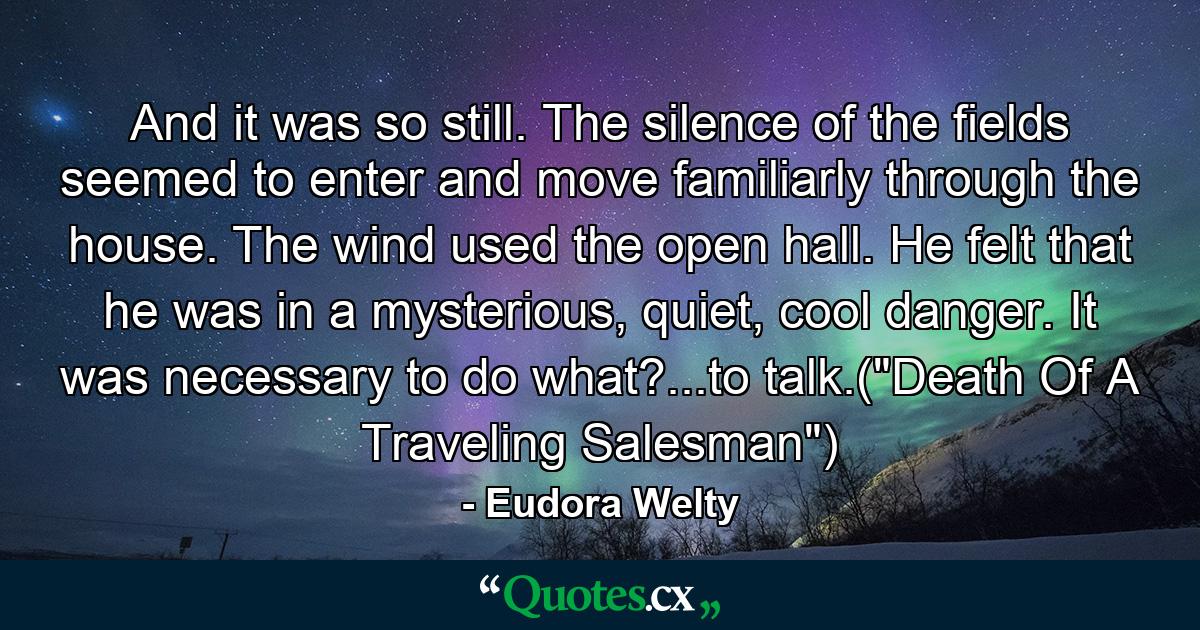 And it was so still. The silence of the fields seemed to enter and move familiarly through the house. The wind used the open hall. He felt that he was in a mysterious, quiet, cool danger. It was necessary to do what?...to talk.(