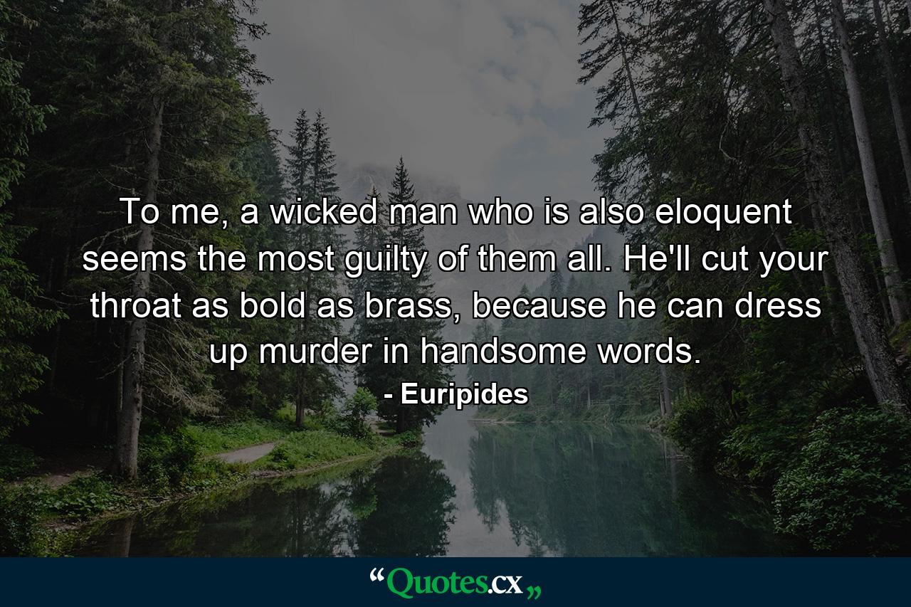 To me, a wicked man who is also eloquent seems the most guilty of them all. He'll cut your throat as bold as brass, because he can dress up murder in handsome words. - Quote by Euripides