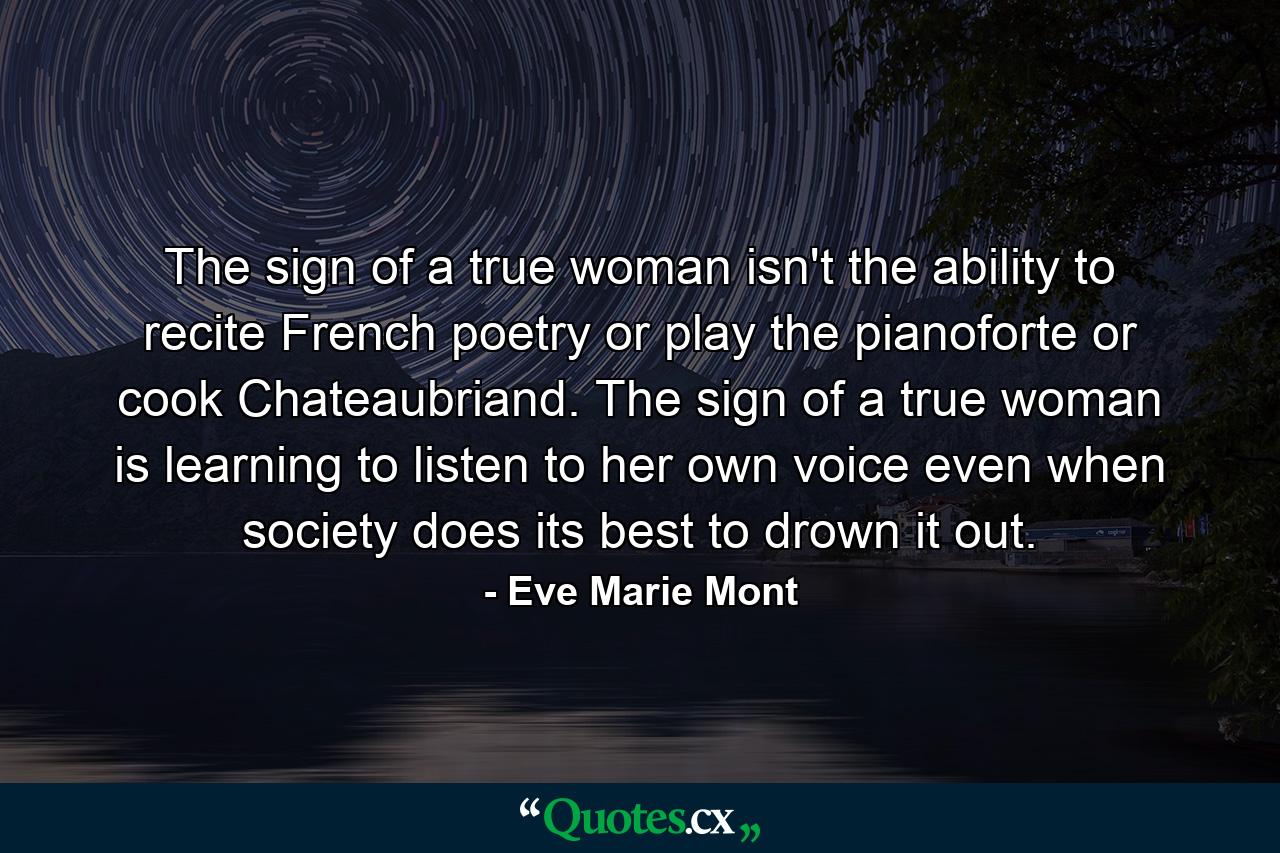 The sign of a true woman isn't the ability to recite French poetry or play the pianoforte or cook Chateaubriand. The sign of a true woman is learning to listen to her own voice even when society does its best to drown it out. - Quote by Eve Marie Mont