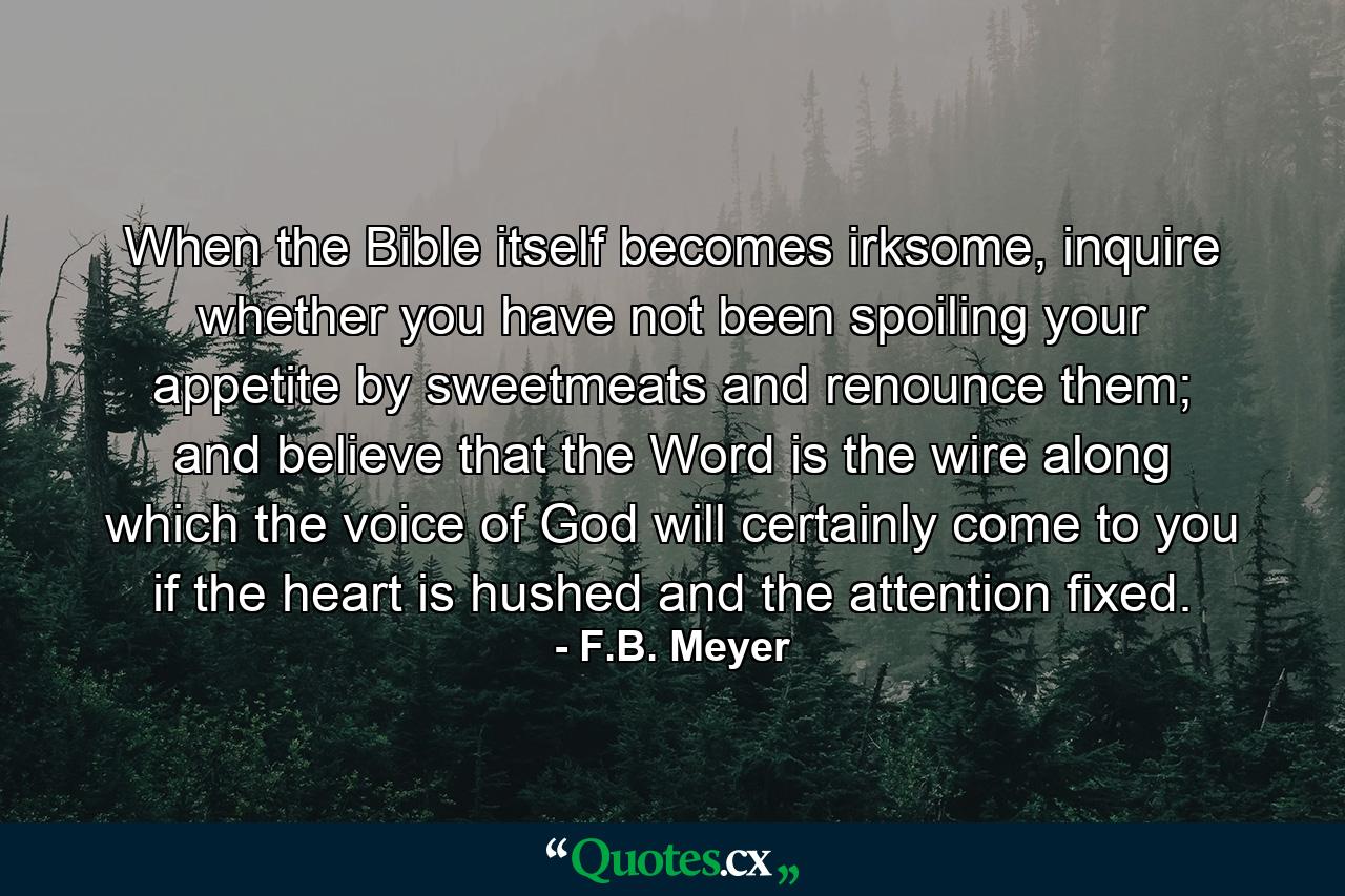 When the Bible itself becomes irksome, inquire whether you have not been spoiling your appetite by sweetmeats and renounce them; and believe that the Word is the wire along which the voice of God will certainly come to you if the heart is hushed and the attention fixed. - Quote by F.B. Meyer