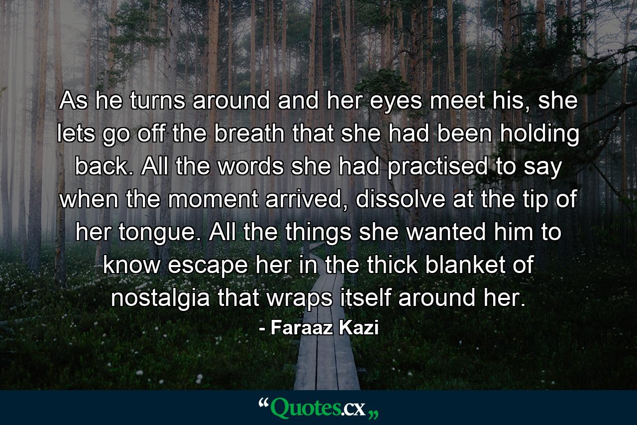 As he turns around and her eyes meet his, she lets go off the breath that she had been holding back. All the words she had practised to say when the moment arrived, dissolve at the tip of her tongue. All the things she wanted him to know escape her in the thick blanket of nostalgia that wraps itself around her. - Quote by Faraaz Kazi